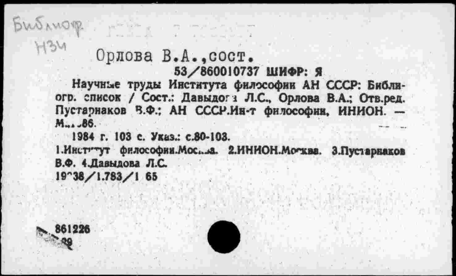 ﻿YVbM
Орлова В.А.,сост.
53/860010737 ШИФР: Я
Научнее труды Института философии АН СССР: Библи-ого. список / Сост.: Давыдом Л.С., Орлова В.А.; Отв.ред. Пустарнаков В.Ф.; АН СССР.Ин-т философии, ИНИОН. — М_..8б	... _
1984 г. 103 с. Указ.: С.80-103.
1.Иисг*^ут философии.Мос..иа. 2.ИНИОН.Москва. З.Пустарваков В.Ф. 4Давыдова Л.С.
19"38/1.783/1 65
х. 861226